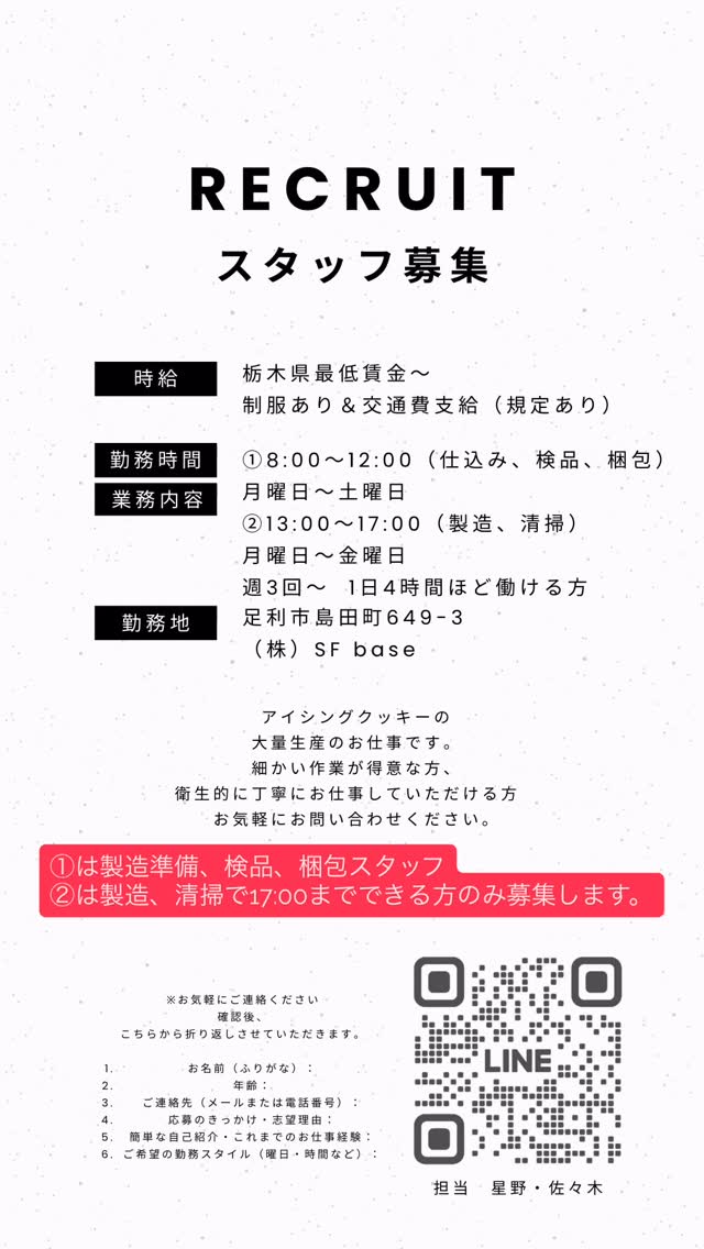【スタッフ募集のお知らせ】

こんにちは、SUGARFOLIA
（シュガーフォリア）です。
このたび、
アイシングクッキー製造スタッフ
（パート）を追加募集いたします

⸻

【勤務時間】
① 8:00〜12:00
（仕込み・検品・梱包）月〜土曜

② 12:00〜17:00
（製造・清掃）月〜金曜

週3〜4日程度勤務できる方歓迎です。

⸻

【勤務地】
株式会社SF base
（足利市島田町649-3）

【待遇】
・時給：栃木県最低賃金〜
・制服あり
・交通費支給（社内規定あり）

⸻

こんな方を歓迎します
・細かな作業が得意な方
・衛生的に丁寧な作業ができる方
・アイシングクッキーやお菓子づくりが好きな方

⸻

ご応募・お問い合わせは、画像内のQRコードからLINEでお気軽にどうぞ
担当：星野・佐々木